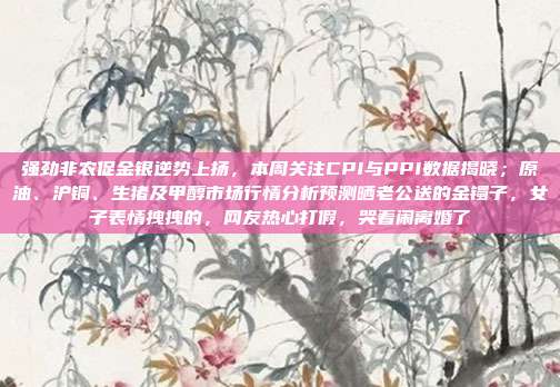 强劲非农促金银逆势上扬，本周关注CPI与PPI数据揭晓；原油、沪铜、生猪及甲醇市场行情分析预测晒老公送的金镯子，女子表情拽拽的，网友热心打假，哭着闹离婚了