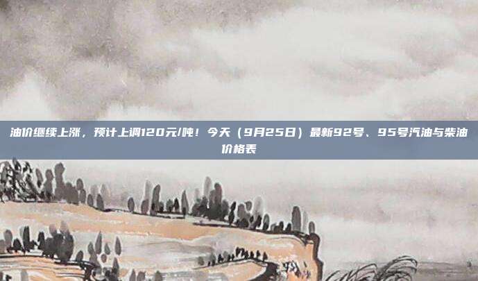 油价继续上涨，预计上调120元/吨！今天（9月25日）最新92号、95号汽油与柴油价格表