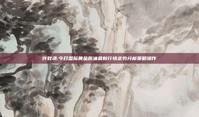 许致清:今日国际黄金原油最新行情走势分析策略操作