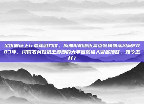 金价震荡上行遭逢阻力位，原油价格逼近高点警惕回落风险2003年，河南农村姑娘王娜娜的大学名额被人冒名顶替，如今怎样？