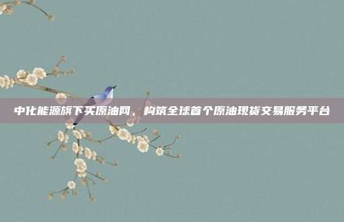 中化能源旗下买原油网，构筑全球首个原油现货交易服务平台