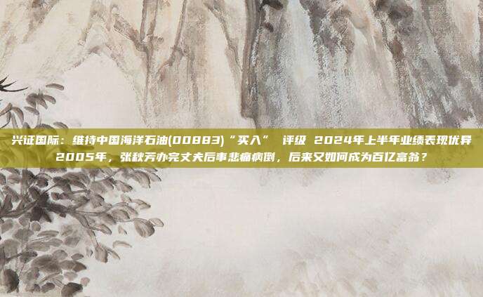 兴证国际：维持中国海洋石油(00883)“买入” 评级 2024年上半年业绩表现优异2005年，张秋芳办完丈夫后事悲痛病倒，后来又如何成为百亿富翁？