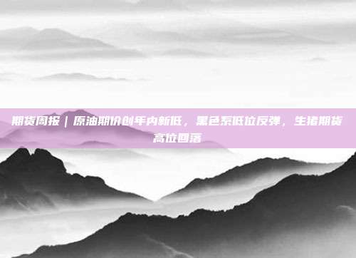 期货周报｜原油期价创年内新低，黑色系低位反弹，生猪期货高位回落