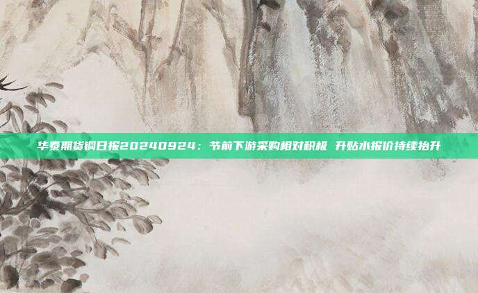 华泰期货铜日报20240924：节前下游采购相对积极 升贴水报价持续抬升
