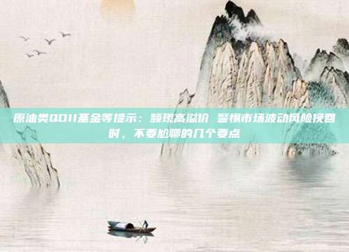 原油类QDII基金等提示：频现高溢价 警惕市场波动风险挽回时，不要尬聊的几个要点