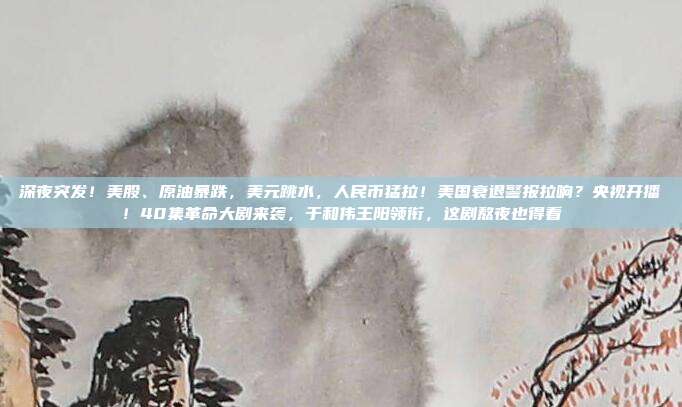深夜突发！美股、原油暴跌，美元跳水，人民币猛拉！美国衰退警报拉响？央视开播！40集革命大剧来袭，于和伟王阳领衔，这剧熬夜也得看