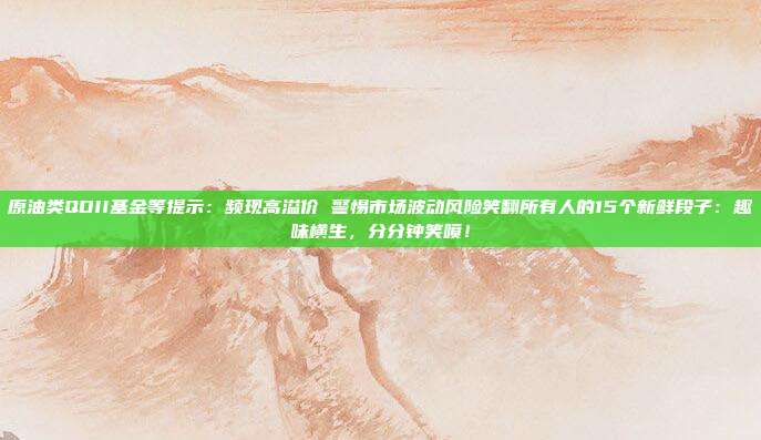 原油类QDII基金等提示：频现高溢价 警惕市场波动风险笑翻所有人的15个新鲜段子：趣味横生，分分钟笑喷！