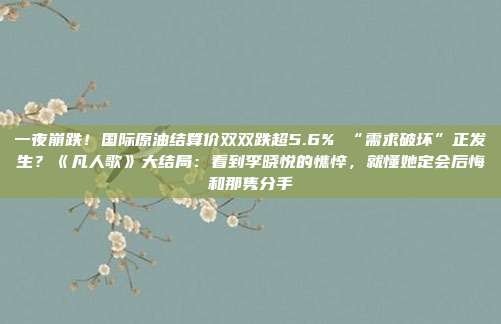 一夜崩跌！国际原油结算价双双跌超5.6% “需求破坏”正发生？《凡人歌》大结局：看到李晓悦的憔悴，就懂她定会后悔和那隽分手