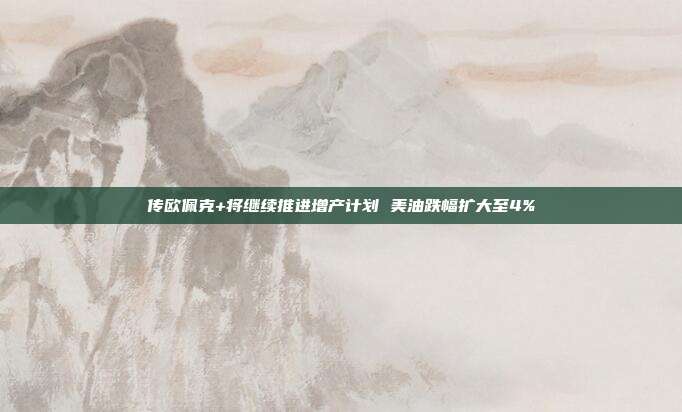 传欧佩克+将继续推进增产计划 美油跌幅扩大至4%