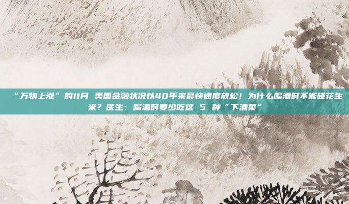 “万物上涨”的11月 美国金融状况以40年来最快速度放松！为什么喝酒时不能碰花生米？医生：喝酒时要少吃这 5 种“下酒菜”