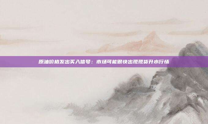 原油价格发出买入信号：市场可能很快出现现货升水行情
