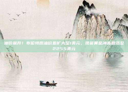 油价飙升！布伦特原油价差扩大至1美元，现货黄金冲高回落至2255美元