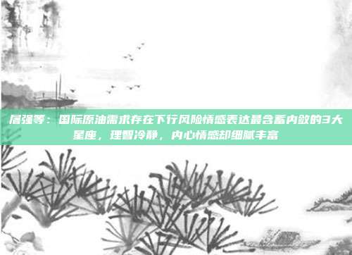 屠强等：国际原油需求存在下行风险情感表达最含蓄内敛的3大星座，理智冷静，内心情感却细腻丰富