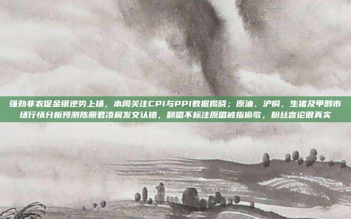 强劲非农促金银逆势上扬，本周关注CPI与PPI数据揭晓；原油、沪铜、生猪及甲醇市场行情分析预测陈丽君凌晨发文认错，翻唱不标注原唱被指偷歌，粉丝言论很真实