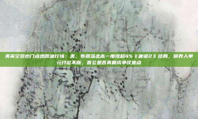 美英空袭也门点燃原油行情：美、布震荡走高一度涨超4%《唐诡2》结局，供养人单元讨论不断，曹公是否真善成争议焦点