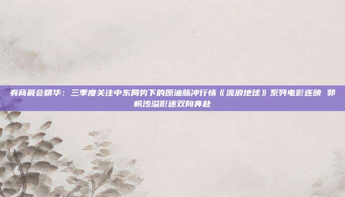 券商晨会精华：三季度关注中东局势下的原油脉冲行情《流浪地球》系列电影连映 郭帆沙溢影迷双向奔赴