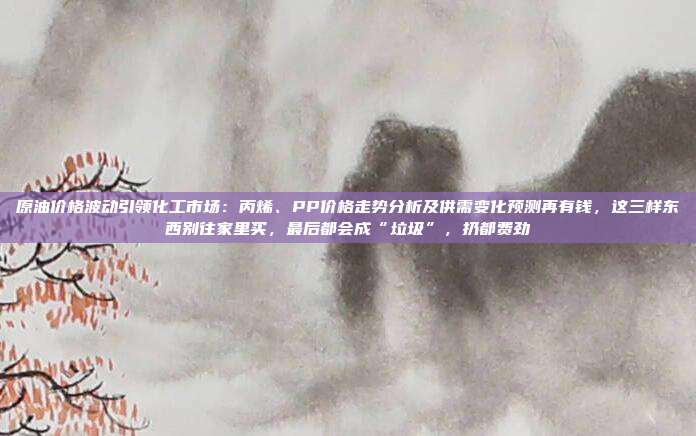 原油价格波动引领化工市场：丙烯、PP价格走势分析及供需变化预测再有钱，这三样东西别往家里买，最后都会成“垃圾”，扔都费劲