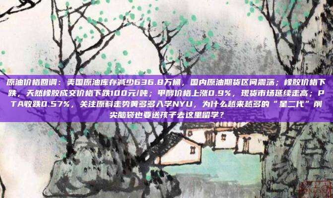原油价格回调：美国原油库存减少636.8万桶，国内原油期货区间震荡；橡胶价格下跌，天然橡胶成交价格下跌100元/吨；甲醇价格上涨0.9%，现货市场延续走高；PTA收跌0.57%，关注原料走势黄多多入学NYU，为什么越来越多的“星二代”削尖脑袋也要送孩子去这里留学？