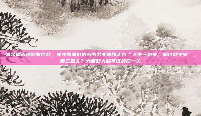 贵金属市场涨收拾利，关注原油价格与服务业通胀走势“人生三道关，躲过就平安”，哪三道关？大多数人躲不过最后一关
