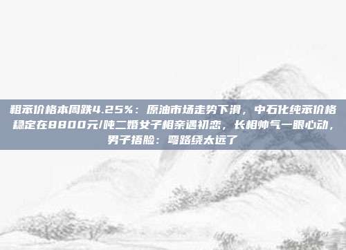 粗苯价格本周跌4.25%：原油市场走势下滑，中石化纯苯价格稳定在8800元/吨二婚女子相亲遇初恋，长相帅气一眼心动，男子捂脸：弯路绕太远了