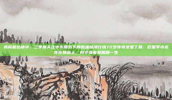 券商晨会精华：三季度关注中东局势下的原油脉冲行情72岁传奇女星丁佩：巨星李小龙死在她床上，向华强娶她照顾一生