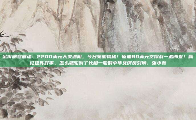 金价剧烈波动：2200美元大关遇阻，今日策略揭秘！原油80美元支撑战一触即发！翻红这件好事，怎么就轮到了长相一般的中年女演员刘琳、张小斐