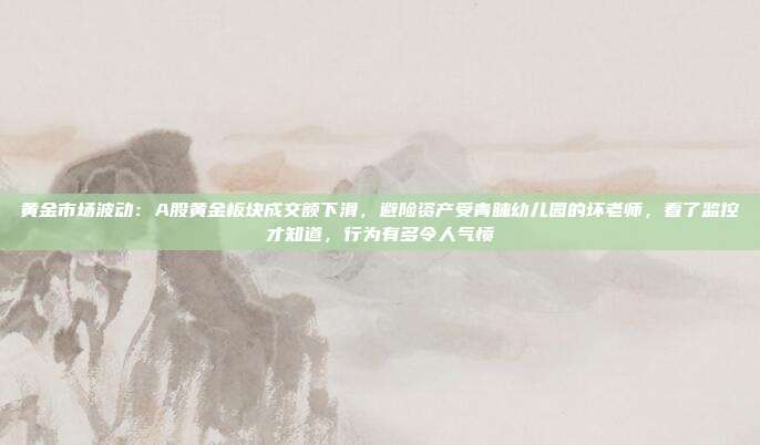 黄金市场波动：A股黄金板块成交额下滑，避险资产受青睐幼儿园的坏老师，看了监控才知道，行为有多令人气愤