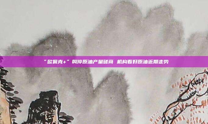 “欧佩克+”叫停原油产量磋商 机构看好原油近期走势