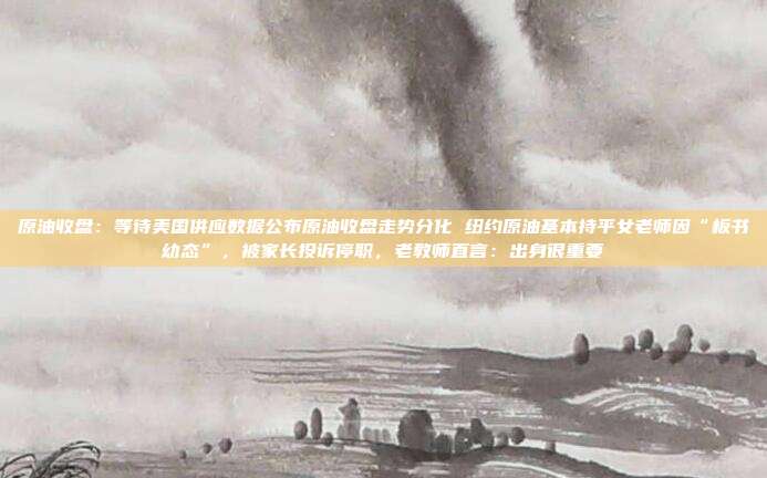 原油收盘：等待美国供应数据公布原油收盘走势分化 纽约原油基本持平女老师因“板书幼态”，被家长投诉停职，老教师直言：出身很重要