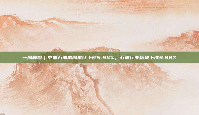 一周复盘｜中国石油本周累计上涨5.94%，石油行业板块上涨9.88%