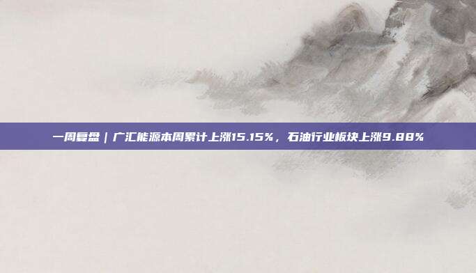 一周复盘｜广汇能源本周累计上涨15.15%，石油行业板块上涨9.88%