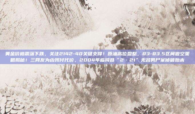 黄金价格震荡下跌，关注2142-40关键支撑！原油高位盘整，83-83.5区间做空策略揭秘！三网友为凶残付代价，2004年临猗县“2·21”无名男尸案侦破始末