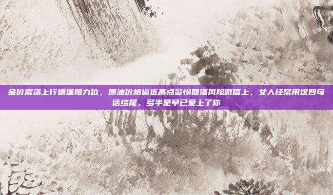 金价震荡上行遭逢阻力位，原油价格逼近高点警惕回落风险微信上，女人经常用这四句话结尾，多半是早已爱上了你