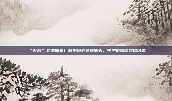 “打假”非法期货！警惕境外交易噱头，中期协教你四招识破