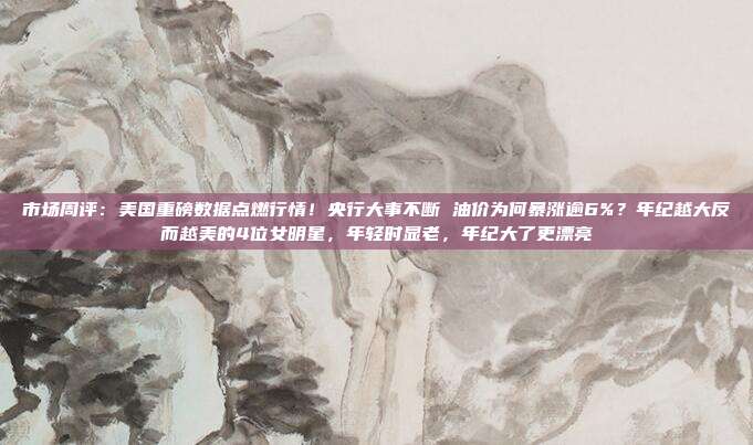 市场周评：美国重磅数据点燃行情！央行大事不断 油价为何暴涨逾6%？年纪越大反而越美的4位女明星，年轻时显老，年纪大了更漂亮
