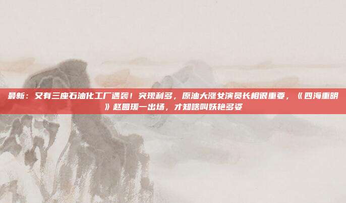 最新：又有三座石油化工厂遇袭！突现利多，原油大涨女演员长相很重要，《四海重明》赵圆瑗一出场，才知啥叫妖艳多姿