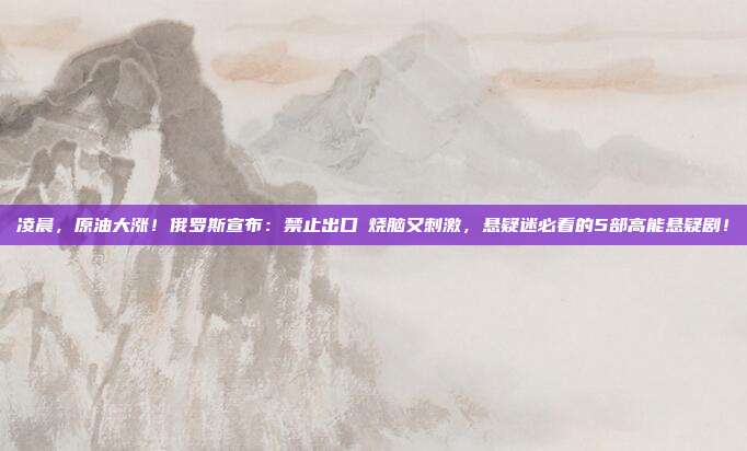 凌晨，原油大涨！俄罗斯宣布：禁止出口→烧脑又刺激，悬疑迷必看的5部高能悬疑剧！