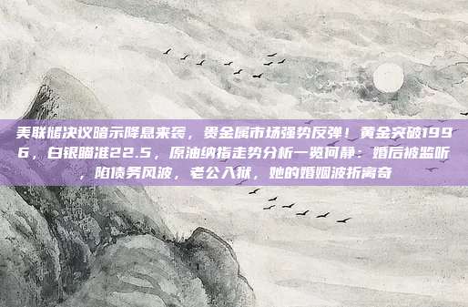 美联储决议暗示降息来袭，贵金属市场强势反弹！黄金突破1996，白银瞄准22.5，原油纳指走势分析一览何静：婚后被监听，陷债务风波，老公入狱，她的婚姻波折离奇