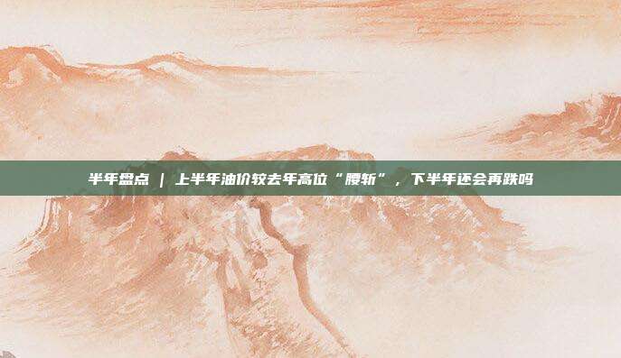 半年盘点 | 上半年油价较去年高位“腰斩”，下半年还会再跌吗