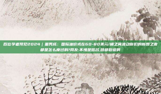 百位学者预见2024｜董秀成：国际油价或在60-80美元/桶之间波动你们的新婚之夜都是怎么度过的?网友:不愧是匿名,啥都敢说啊