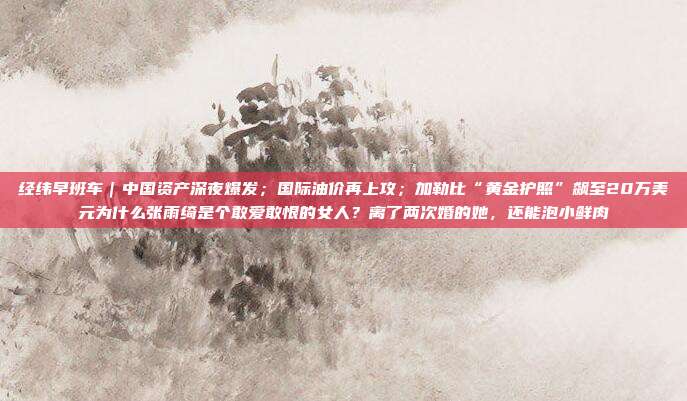 经纬早班车｜中国资产深夜爆发；国际油价再上攻；加勒比“黄金护照”飙至20万美元为什么张雨绮是个敢爱敢恨的女人？离了两次婚的她，还能泡小鲜肉