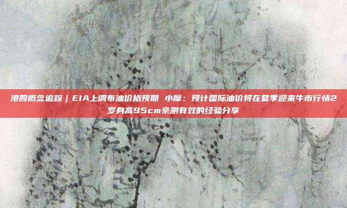 港股概念追踪｜EIA上调布油价格预期 小摩：预计国际油价将在夏季迎来牛市行情2岁身高95cm亲测有效的经验分享