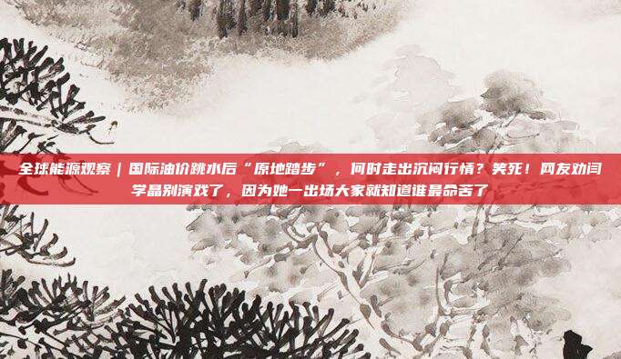 全球能源观察｜国际油价跳水后“原地踏步”，何时走出沉闷行情？笑死！网友劝闫学晶别演戏了，因为她一出场大家就知道谁最命苦了