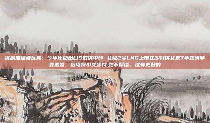 俄副总理诺瓦克：今年原油出口9成供中印 北极2号LNG上市在即我供女友7年她研毕要退婚，岳母将小女嫁我:她不厚道，这有更好的