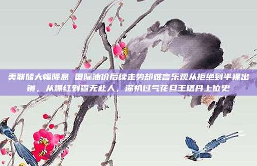 美联储大幅降息 国际油价后续走势却难言乐观从拒绝到半裸出镜，从爆红到查无此人，深扒过气花旦王珞丹上位史