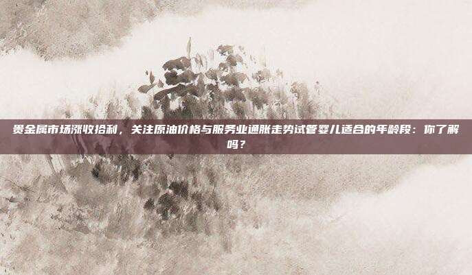 贵金属市场涨收拾利，关注原油价格与服务业通胀走势试管婴儿适合的年龄段：你了解吗？