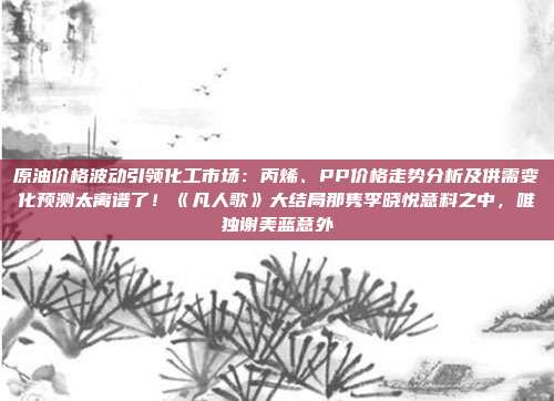 原油价格波动引领化工市场：丙烯、PP价格走势分析及供需变化预测太离谱了！《凡人歌》大结局那隽李晓悦意料之中，唯独谢美蓝意外