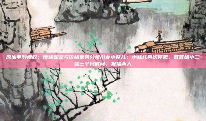 原油甲醇橡胶：市场动态与价格走势分析川乡小妹儿：小妹儿再次停更，直言给小二娃三个月时间，祝福两人