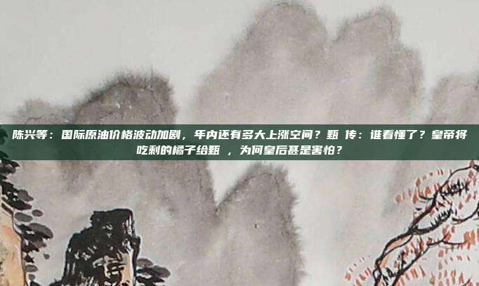 陈兴等：国际原油价格波动加剧，年内还有多大上涨空间？甄嬛传：谁看懂了？皇帝将吃剩的橘子给甄嬛，为何皇后甚是害怕？