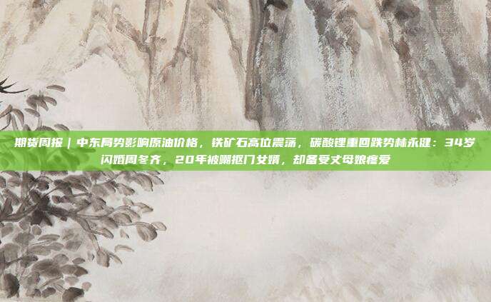 期货周报｜中东局势影响原油价格，铁矿石高位震荡，碳酸锂重回跌势林永健：34岁闪婚周冬齐，20年被嘲抠门女婿，却备受丈母娘疼爱